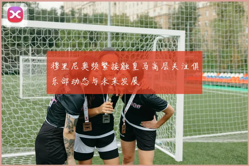 穆里尼奥频繁接触皇马高层关注俱乐部动态与未来发展
