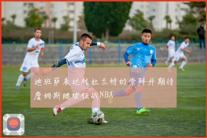 迪班萨表达对杜兰特的崇拜并期待詹姆斯继续征战NBA