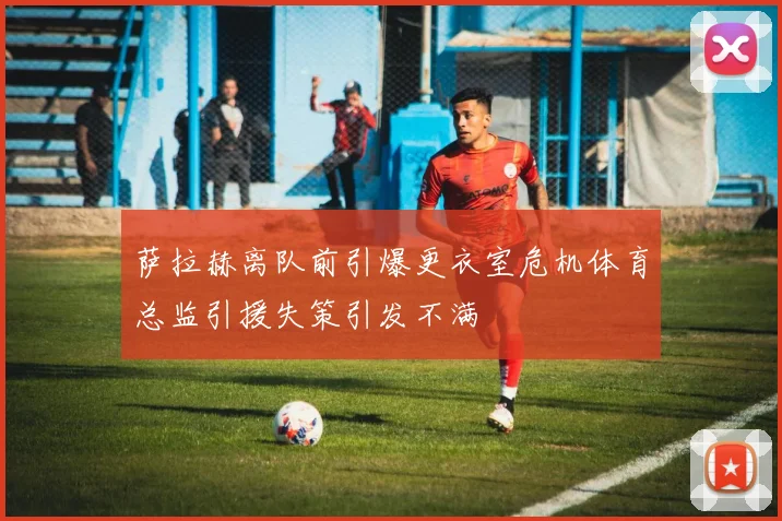 萨拉赫离队前引爆更衣室危机体育总监引援失策引发不满