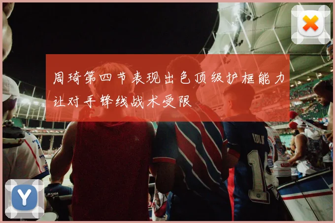 周琦第四节表现出色顶级护框能力让对手锋线战术受限