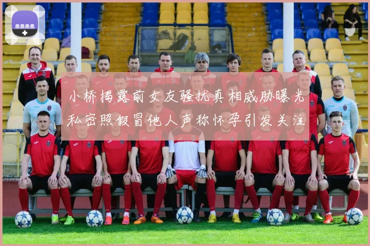小桥揭露前女友骚扰真相威胁曝光私密照假冒他人声称怀孕引发关注