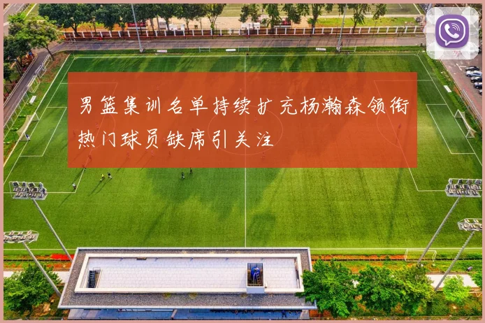 男篮集训名单持续扩充杨瀚森领衔热门球员缺席引关注
