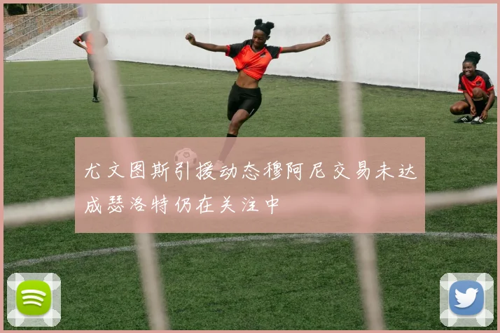 尤文图斯引援动态穆阿尼交易未达成瑟洛特仍在关注中
