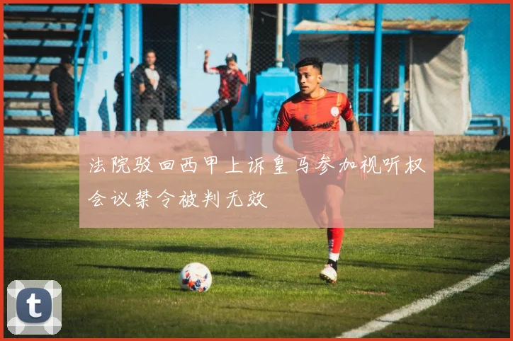 法院驳回西甲上诉皇马参加视听权会议禁令被判无效