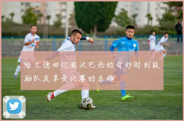 哈兰德回忆淘汰巴西的奇妙时刻鼓励队友享受比赛的乐趣