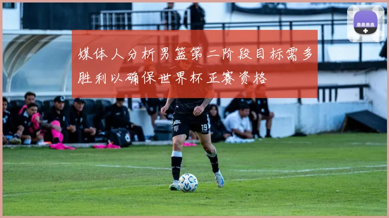 媒体人分析男篮第二阶段目标需多胜利以确保世界杯正赛资格