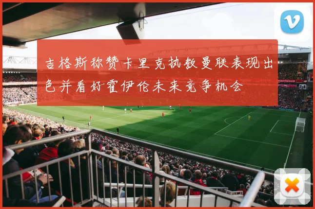吉格斯称赞卡里克执教曼联表现出色并看好霍伊伦未来竞争机会