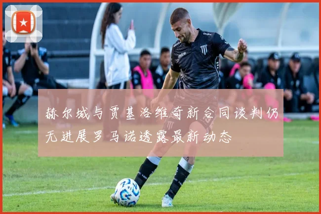 赫尔城与贾基洛维奇新合同谈判仍无进展罗马诺透露最新动态