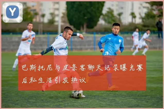 巴斯托尼与皮条客聊天记录曝光赛后私生活引发热议