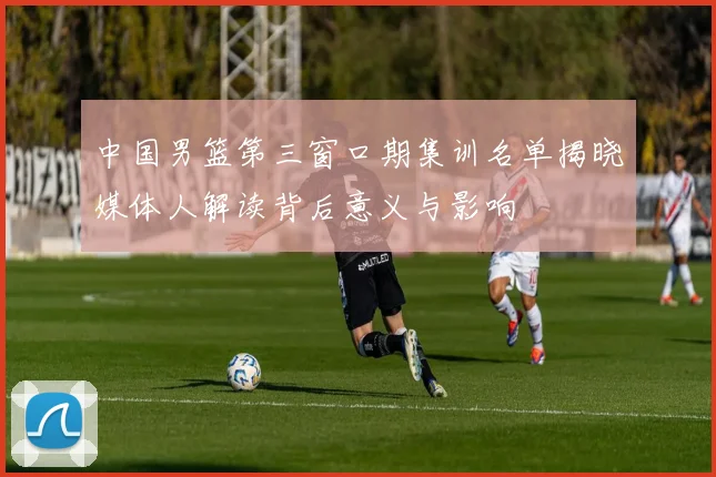中国男篮第三窗口期集训名单揭晓媒体人解读背后意义与影响