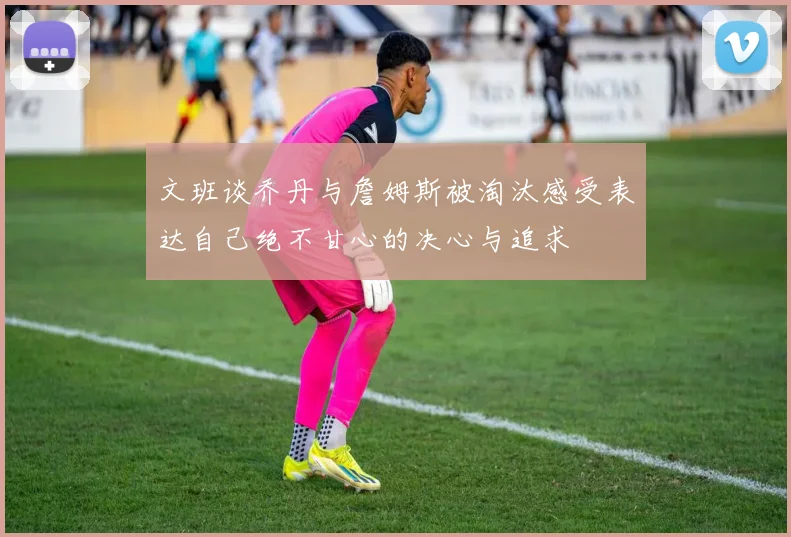 文班谈乔丹与詹姆斯被淘汰感受表达自己绝不甘心的决心与追求