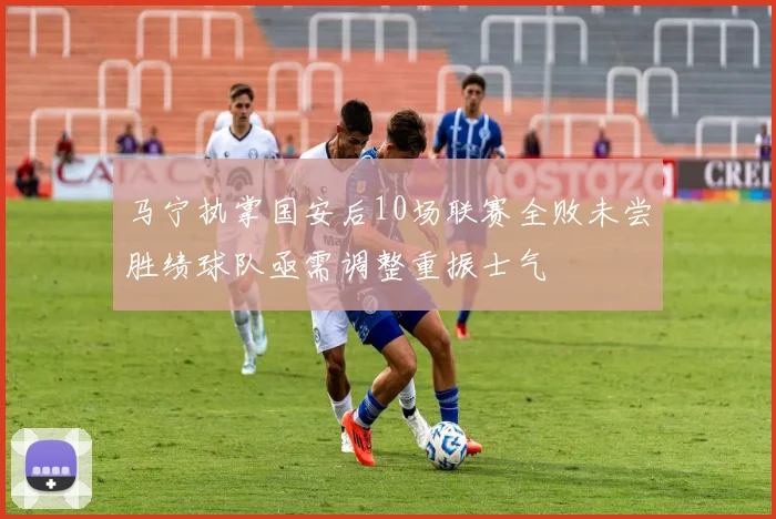 马宁执掌国安后10场联赛全败未尝胜绩球队亟需调整重振士气