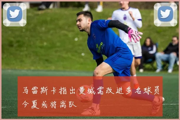 马雷斯卡指出曼城需改进多名球员今夏或将离队
